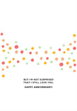 Bright orange, pink, yellow, and green dots decorate this recycled-paper card from Andrea Williams. Beneath the dots: BUT IM NOT SURPRISED THAT I STILL LOVE YOU. HAPPY ANNIVERSARY! Surprised I Still Like You Anniversary Card.